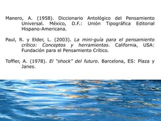 Manero, A. (1958). Diccionario Antológico del Pensamiento
Universal. México, D.F.: Unión Tipográfica Editorial
Hispano-Americana.
Paul, R. y Elder, L. (2003). La mini-guía para el pensamiento
crítico: Conceptos y herramientas. California, USA:
Fundación para el Pensamiento Crítico.
Toffler, A. (1978). El “shock” del futuro. Barcelona, ES: Plaza y
Janes.
 
