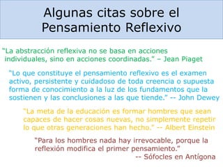 Algunas citas sobre el
Pensamiento Reflexivo
“La meta de la educación es formar hombres que sean
capaces de hacer cosas nuevas, no simplemente repetir
lo que otras generaciones han hecho.” -- Albert Einstein
“Lo que constituye el pensamiento reflexivo es el examen
activo, persistente y cuidadoso de toda creencia o supuesta
forma de conocimiento a la luz de los fundamentos que la
sostienen y las conclusiones a las que tiende.” -- John Dewey
“La abstracción reflexiva no se basa en acciones
individuales, sino en acciones coordinadas.” – Jean Piaget
“Para los hombres nada hay irrevocable, porque la
reflexión modifica el primer pensamiento.”
-- Sófocles en Antígona
 