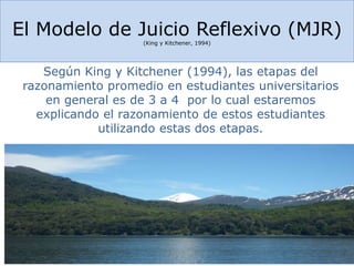 El Modelo de Juicio Reflexivo (MJR)
(King y Kitchener, 1994)
Según King y Kitchener (1994), las etapas del
razonamiento promedio en estudiantes universitarios
en general es de 3 a 4 por lo cual estaremos
explicando el razonamiento de estos estudiantes
utilizando estas dos etapas.
 