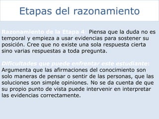 Etapas del razonamiento
Razonamiento de la Etapa 4: Piensa que la duda no es
temporal y empieza a usar evidencias para sostener su
posición. Cree que no existe una sola respuesta cierta
sino varias respuestas a toda pregunta.
Dificultades que puede enfrentar este estudiante:
Argumenta que las afirmaciones del conocimiento son
solo maneras de pensar o sentir de las personas, que las
soluciones son simple opiniones. No se da cuenta de que
su propio punto de vista puede intervenir en interpretar
las evidencias correctamente.
 