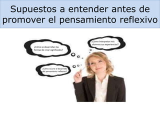 Supuestos a entender antes de
promover el pensamiento reflexivo
¿Cómo interpretan mis
alumnos sus experiencias?
¿Cómo se desarrollan las
formas de crear significados?
¿Cómo ocurre el desarrollo
del pensamiento reflexivo?
 