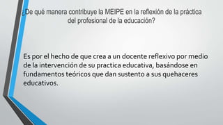 ¿De qué manera contribuye la MEIPE en la reflexión de la práctica
del profesional de la educación?
Es por el hecho de que crea a un docente reflexivo por medio
de la intervención de su practica educativa, basándose en
fundamentos teóricos que dan sustento a sus quehaceres
educativos.
 