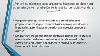 ¿Por qué es importante poder argumentar los planes de clase y cuál
es su relación con la reflexión de la práctica del profesional de la
educación?
• Porque los planes y programas de cada nivel educativo
proporcionan los requerimientos básicos para que el docente
imparta los aprendizajes esperados que necesita conocer el
alumno.
• Los planes y programas dan un contraste teórico con la practica
educativa del profesional en la educación de acuerdo a las
estrategias empleadas por el docente mismo de las cuales se
tiene conocimiento de causa.
 