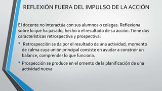 REFLEXIÓN FUERA DEL IMPULSO DE LA ACCIÓN
El docente no interactúa con sus alumnos o colegas. Reflexiona
sobre lo que ha pasado, hecho o el resultado de su acción.Tiene dos
características retrospectiva y prospectiva:
• Retrospección se da por el resultado de una actividad, momento
de calma cuya unión principal consiste en ayudar a construir un
balance, comprender lo que funciona.
• Prospección se produce en el omento de la planificación de una
actividad nueva
 