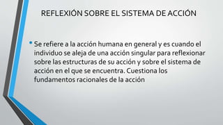 REFLEXIÓN SOBRE EL SISTEMA DE ACCIÓN
•Se refiere a la acción humana en general y es cuando el
individuo se aleja de una acción singular para reflexionar
sobre las estructuras de su acción y sobre el sistema de
acción en el que se encuentra. Cuestiona los
fundamentos racionales de la acción
 