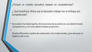 ¿Porqué un modelo educativo basado en competencias?
¿ Qué beneficios ofrece que el educador trabaje con el enfoque por
competencias?
• Se evalúan los desempeños de la persona de acuerdo con una determinada
competencia y con unos determinados productos.
•
Diseña diferentes medios de evaluación a los tradicionales, para alcanzar el
objetivo del curso.
 