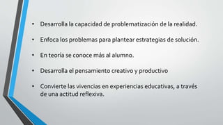 • Desarrolla la capacidad de problematización de la realidad.
• Enfoca los problemas para plantear estrategias de solución.
• En teoría se conoce más al alumno.
• Desarrolla el pensamiento creativo y productivo
• Convierte las vivencias en experiencias educativas, a través
de una actitud reflexiva.
 