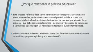 ¿Por qué reflexionar la práctica educativa?
• Este proceso reflexivo debe servir para optimizar la respuesta docente ante
situaciones reales, teniendo en cuenta que el profesional debe poner sus
recursos intelectuales al servicio de la situación, de manera que a través de un
proceso – que debe ser semiautomático – de análisis y búsqueda de estrategias
o soluciones, se satisfagan las necesidades reales del aula de forma eficaz.
• Schön concibe la reflexión - entendida como una forma de conocimiento- como
un análisis y propuesta global que orienta la acción.
 