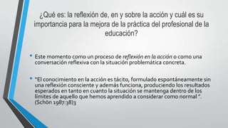 ¿Qué es: la reflexión de, en y sobre la acción y cuál es su
importancia para la mejora de la práctica del profesional de la
educación?
• Este momento como un proceso de reflexión en la acción o como una
conversación reflexiva con la situación problemática concreta.
• “El conocimiento en la acción es tácito, formulado espontáneamente sin
una reflexión consciente y además funciona, produciendo los resultados
esperados en tanto en cuanto la situación se mantenga dentro de los
límites de aquello que hemos aprendido a considerar como normal ”.
(Schön 1987:38)3
 