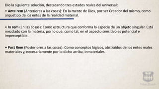 Dio la siguiente solución, destacando tres estados reales del universal:
• Ante rem (Anteriores a las cosas): En la mente de Dios, por ser Creador del mismo, como
arquetipo de los entes de la realidad material.
• In rem (En las cosas): Como estructura que conforma la especie de un objeto singular. Está
mezclado con la materia, por lo que, como tal, en el aspecto sensitivo es potencial e
imperceptible.
• Post Rem (Posteriores a las cosas): Como conceptos lógicos, abstraídos de los entes reales
materiales y, necesariamente por lo dicho arriba, inmateriales.
 