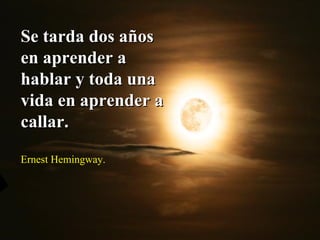 Se tarda dos años en aprender a hablar y toda una vida en aprender a callar.  Ernest Hemingway.  