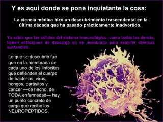 Lo que se descubrió fue que en la membrana de cada uno de los linfocitos que defienden el cuerpo de bacterias, virus, hongos, parásitos y cáncer —de hecho, de TODA enfermedad— hay un punto concreto de carga que recibe los NEUROPÉPTIDOS .  Ya sabía que las células del sistema inmunológico, como todas las demás, tienen estaciones de descarga en su membrana para asimilar diversas sustancias.  Y es aquí donde se pone inquietante la cosa:  La ciencia médica hizo un descubrimiento trascendental en la última década que ha pasado prácticamente inadvertido.  