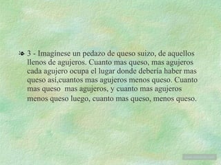 3 - Imagínese un pedazo de queso suizo, de aquellos llenos de agujeros. Cuanto mas queso, mas agujeros cada agujero ocupa el lugar donde debería haber mas queso así,cuantos mas agujeros menos queso. Cuanto mas queso  mas agujeros, y cuanto mas agujeros menos queso luego, cuanto mas queso, menos queso.   www . tonterias . com 