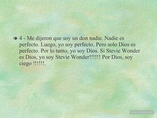 4 - Me dijeron que soy un don nadie. Nadie es perfecto. Luego, yo soy perfecto. Pero solo Dios es perfecto. Por lo tanto, yo soy Dios. Si Stevie Wonder es Dios, yo soy Stevie Wonder!!!!!! Por Dios, soy ciego !!!!!!. www . tonterias . com 