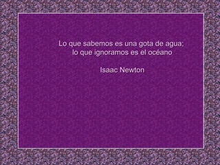 Lo que sabemos es una gota de agua;  lo que ignoramos es el océano   Isaac Newton 