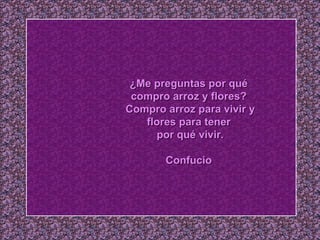 ¿Me preguntas por qué  compro arroz y flores?  Compro arroz para vivir y flores para tener  por qué vivir. Confucio   