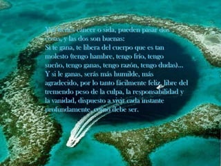Y si tienes cáncer o sida, pueden pasar dos cosas, y las dos son buenas:Si te gana, te libera del cuerpo que es tan molesto (tengo hambre, tengo frío, tengo sueño, tengo ganas, tengo razón, tengo dudas)... Y si le ganas, serás más humilde, más agradecido, por lo tanto fácilmente feliz, libre del tremendo peso de la culpa, la responsabilidad y la vanidad, dispuesto a vivir cada instante profundamente, como debe ser.