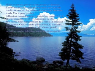 El bien es mayoría, pero no se nota por que es silencioso.Una bomba hace más ruido que una caricia, pero por cada bomba que destruye, hay millones de caricias que alimentan la vida. Vale la pena, ¿verdad?Si Dios tuviera un refrigerador tendría tu foto pegada en el. Si Él tuviera una cartera, tu foto estaría dentro de ella.Él te manda flores cada primavera. Él te manda un amanecer cada mañana. Cada vez que tú quieres hablar, Él te escucha. Él puede vivir en cualquier parte del Universo, pero Él escogió tu corazón. Enfréntalo, amigo, ¡Él está loco por ti!