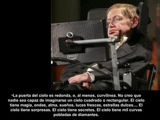 La puerta del cielo es redonda, o, al menos, curvilínea. No creo que nadie sea capaz de imaginarse un cielo cuadrado o rectangular. El cielo tiene magia, ondas, alma, sueños, luces frescas, estrellas dulces.... El cielo tiene sorpresas. El cielo tiene secretos. El cielo tiene mil curvas pobladas de diamantes. 