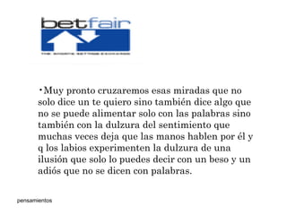 Muy pronto cruzaremos esas miradas que no solo dice un te quiero sino también dice algo que no se puede alimentar solo con las palabras sino también con la dulzura del sentimiento que muchas veces deja que las manos hablen por él y q los labios experimenten la dulzura de una ilusión que solo lo puedes decir con un beso y un adiós que no se dicen con palabras.  