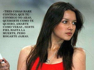 TRES COSAS HARE CONTIGO, QUE TU CONMIGO NO ARAS, QUERERTE COMO TE QUIERO, AMARTE COMO VERAS , SERTE FIEL HASTA LA MUERTE, PERO ROGARTE JAMAS.  
