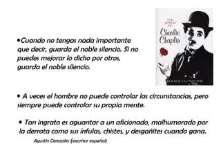 Cuando no tengas nada importante que decir, guarda el noble silencio. Si no puedes mejorar lo dicho por otros, guarda el noble silencio. A veces el hombre no puede controlar las circunstancias, pero siempre puede controlar su propia mente. Tan ingrato es aguantar a un aficionado, malhumorado por la derrota como sus ínfulas, chistes, y desgañites cuando gana.  Agustín Cerezales  ( escritor español) 