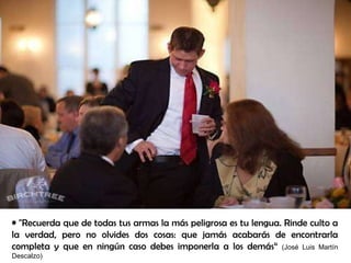 "Recuerda que de todas tus armas la más peligrosa es tu lengua. Rinde culto a la verdad, pero no olvides dos cosas: que jamás acabarás de encontrarla completa y que en ningún caso debes imponerla a los demás“   (José Luis Martín Descalzo) 