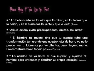 “  El hombre no muere, sino que su esencia sufre una transformación tan grande que nuestros ojos de barro ya no lo pueden ver. ... Lloramos por los difuntos, pero ninguno murió. Los encontraremos a todos".  (Vicente Ferrer) “  La belleza está en los ojos que la miran, en los labios que la besan, y en el alma que la siente y que la vive"  (Juan) "Algún dinero evita preocupaciones, mucho, las atrae"   (Confucio) “  La utilidad de los libros es que inspiran y ayudan al hombre para entender y descifrar su propio corazón".   (Vicente Ferrer). 