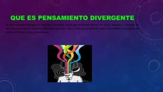 QUE ES PENSAMIENTO DIVERGENTE
El pensamiento divergente (también conocido como pensamiento lateral) es aquel proceso o método de
pensamiento que el cerebro utiliza para generar ideas creativas al explorar todas las posibles soluciones de
cómo enfrentar cada circunstancia.