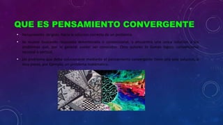 QUE ES PENSAMIENTO CONVERGENTE
• Pensamiento dirigido hacia la solucion correcta de un problema
• Se mueve buscando respuesta determinada o convencional, y encuentra una unica solucion a los
problemas que, por lo general suelen ser conocidos. Otos autores lo llaman logico, convencional
racional o vertical.
• Un problema que debe solucionarse mediante el pensamiento convergente tiene una sola solucion, o
muy pocas, por Ejemplo, un problema matematico.