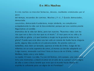 E n Mis Noches
E n m is noches s e m ez clan fantas ías , des eos , realidades endulz adas por el
pas o
del tiem po, recuerdos de cam inos . Muchos ¿ Y s i...? Q uiz ás dem as iados ,
dem as iada
cas uís tica, dem as iado K underiano, m ejor olvidarlo, no com plicars e
es túpidam ente la vida con lo tras cendental, porque por es e cam ino pronto
llegaríam os al s entido
dram ático de la vida tan ibéro, pero tan nues tro. “N ues tras vidas s on los
ríos que van a dar a la m ar que es el m orir.”. E l m ar para m i es vida y la
otra orilla es gloria. ¿ A que hom bre o m ujer no le gus taría es tar en la
gloria? P uede que es ta idea s ea tan s olo un conato de huida hacia ninguna
parte, alguna idea oculta en el s ubcons ciente. D e pronto com o un
torbellino, m ás bien un tornado, aparece el m ito de O rfeo. S algo de los
infiernos en un acto s uprem o de am or, al m enos yo decido adaptarlo as í.
S algo nuevo, renovado cual A ve F énix en bus ca de m i O felia, J ulieta,
Melibea, todas una y una todas .
L a rueda. E l caos . L a vida, T u con m il form as , m il cuerpos , una s ola alm a y
m il y una m em orias ¿ L ibaré el am or en el cáliz de tu cuerpo? ¿ S eré digno
de ello o com o U lis es tendré que errar por el m undo has ta lim piar m i
es píritu lo s uficiente para s er digno de m i P enélope?
 