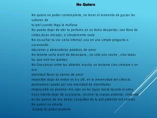 No Quiero
N o quiero no poder contemplarte, no tener el momento de gus tar los
s abores de
tu piel cuando llega la mañana
N o puedo dejar de oler tu perfume en un dulce des pertar, s ea llena de
cintas ,laz os encajes , o s implemente nada
N o es cuchar tu voz s ería infernal ,s ea en una s imple pregunta o
s us urrando
obs cenas y abras adoras palabras de amor
N o tenerte s ería morir de des es pero , no s ólo una noche , s ino todas
las que vivir me quedan
N o D es cans ar entre tus abiertos mus los un ins tante s ino s iempre y en
es a
eternidad llenar tu vientre de amor
Impos ible dejar de entrar en ti y allí, en la inmens idad del s ilencio,
permanecer quedo por una eternidad de eternidades
Impens able no penetrar mis ojos en los tuyos has ta tocarte el alma
V ano intento dejar de acariciarte, recorrer tu cuerpo ardiente, s intiendo
en las yemas de mis dedos cos quilleo de tu piel pidiendo mil caricias
N o quiero no amarte
Q uiero no poder perderte
 