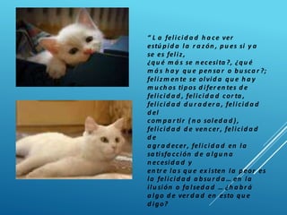 “ L a felicid a d h a ce ver
estú pid a la r a zón , pu es si y a
se es feliz,
¿qu é m á s se n ecesita ?, ¿qu é
m á s h a y qu e pen sa r o bu sca r ?;
felizm en te se olvid a qu e h a y
m u ch os tipos d ifer en tes d e
felicid a d , felicid a d cor ta ,
felicid a d d u r a d er a , felicid a d
d el
com pa r tir ( n o soled a d ),
felicid a d d e ven cer, felicid a d
d e
a gr a d ecer, felicid a d en la
sa tisfa cción d e a lgu n a
n ecesid a d y
en tr e la s qu e ex isten la peor es
la felicid a d a bsu r d a … en la
ilu sión o fa lsed a d … ¿h a br á
a lgo d e ver d a d en esto qu e
d igo?
 