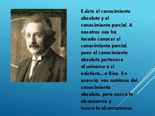 E xiste el conocimiento
absoluto y el
conocimiento parcial. A
nosotros nos ha
tocado conocer el
conocimiento parcial,
pues el conocimiento
absoluto pertenece
al universo o si
existiera…a Dios. E n
esencia, nos nutrimos del
conocimiento
absoluto, pero nunca lo
alcanzamos y
nunca lo alcanzaremos.
 