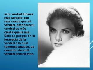 si tu verdad hiciera
más sentido con
más cosas que mi
verdad, entonces tu
verdad es más
cierta que la mía.
Esto es porque en la
jerarquía de la
verdad a la cual
tenemos acceso, es
cuestión de cuál
verdad abarca más.
 