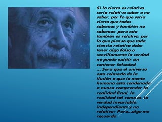 Si lo cierto es relativo,
seria relativo saber o no
saber, por lo que seria
cierto que todos
sabemos y también no
sabemos; pero esto
también es relativo, por
lo que pienso que toda
ciencia relativa debe
tener algo falso o
sencillamente la verdad
no puede existir sin
contener falsedad.
….Sera que el universo
esta colmado de la
ilusión o que la mente
humana esta condenada
a nunca comprender la
realidad final, la
realidad tal como es, la
verdad invariable,
independiente y no
relativa? Pero…algo me
recuerda
 