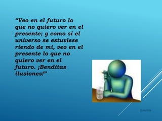 11/06/2018
“Veo en el futuro lo
que no quiero ver en el
presente; y como si el
universo se estuviese
riendo de mi, veo en el
presente lo que no
quiero ver en el
futuro. ¡Benditas
ilusiones!”
 