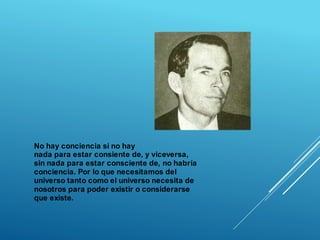No hay conciencia si no hay
nada para estar consiente de, y viceversa,
sin nada para estar consciente de, no habría
conciencia. Por lo que necesitamos del
universo tanto como el universo necesita de
nosotros para poder existir o considerarse
que existe.
 