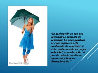 “La aceleración es con qué
velocidad se aumenta de
velocidad. E n otras palabras,
es cuán rápido se está
cambiando de velocidad; si
este cambio resulta en mayor
velocidad, es aceleración, si
por el contrario resulta en
menor velocidad, es
desaceleración.”
 