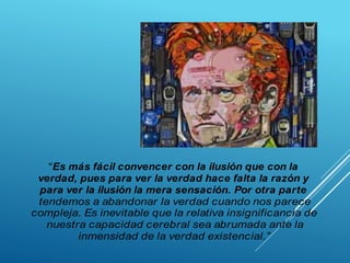 “Es más fácil convencer con la ilusión que con la
verdad, pues para ver la verdad hace falta la razón y
para ver la ilusión la mera sensación. Por otra parte
tendemos a abandonar la verdad cuando nos parece
compleja. Es inevitable que la relativa insignificancia de
nuestra capacidad cerebral sea abrumada ante la
inmensidad de la verdad existencial.”
 