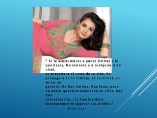 ” S i te acostu m br as a pon er lím ites a lo
qu e h aces, físicam en te o a cu alqu ier otr o
n ivel,
se pr oyectar a al r esto de tu vida. S e
pr opa gar a en tu tr abajo, en tu m or al, en
tu ser en
gen er al. N o h ay lím ites. H ay fases, per o
n o debes qu edar te estan cado en ellas, h ay
qu e
sobr epasar las...E l h om br e debe
con stan tem en te su per ar su s n iveles.”
-B ruce L ee-
 