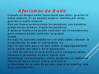 A for ism os d e B u d a
C u a n d o n o ten ga s n a d a im por ta n te qu e d ecir, gu a r d a el
n oble silen cio. S i n o pu ed es m ejor a r lod ich o por otr os,
gu a r d a el n oble silen cio.
Un a vez h em os pr on u n cia d o la s pa la br a s, n os h a cem os
pr esos d e la s m ism a s. V igila tu s pa la br a s.
A veces el h om br e n o pu ed e con tr ola r la s cir cu n sta n cia s,
per o siem pr e pu ed e con tr ola r su pr opia
m en te.
H e a qu í la su pr em a sa bid u r ía y la m á s n oble: con ocer la
a n iqu ila ción d e tod o el su fr im ien to. H e
a qu í la su pr em a pa z y la m á s n oble: el a pa cigu a m ien to
d e la a vid ez, d el od io y d e la ofu sca ción .
L a vid a d e pu r eza n o se pr a ctica pa r a con segu ir fa m a ,
h on or es n i pr ovech o, n i pa r a logr a r u n a
m or a lid a d , con ocim ien to y visión per fectos. L a d efin itiva
liber a ción d e la m en te, esta y solo esta es
la fin a lid a d d e la vid a d e pu r eza , esta es su esen cia , esta
es su con su m a ción .
 