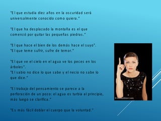 "E l que es tudia diez años en la os curidad s erá
univers alm ente conocido com o quiera.“
"E l que ha des plaz ado la m ontaña es el que
com enz ó por quitar las pequeñas piedras .“
"E l que hace el bien de los dem ás hace el s uyo".
"E l que tem e s ufrir, s ufre de tem or.“
"E l que ve el cielo en el agua ve los peces en los
árboles ".
"E l s abio no dice lo que s abe y el necio no s abe lo
que dice.“
"E l trabajo del pens am iento s e parece a la
perforación de un poz o: el agua es turbia al principio,
m ás luego s e clarifica.“
"E s m ás fácil doblar el cuerpo que la voluntad."
 