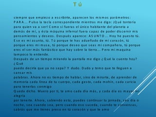 T ú
s iem pre que em piez o a es c ribirte, a pa rec en los m is m os pa rá m etros :
P A R A ... P uls o la tec la c orres pondiente m ientra s m e dig o: ¡Q ué tontería
pa ra quien va a s er! C om o s i fuera s el únic o ha bita nte del pla neta a
dem á s de m í, y és ta m á quina inferna l fuera c a pa z de poder dis c ernir m is
pens a m ientos y des eos . D es pués a pa rec e: A S U N T O ... H oy he pues to tú.
E s e es m i a s unto, tú. T ú porque te ha s a dueña do de m i c ora z ón, tú
porque eres m i m us a , tú porque des eo que s ea s m i c om pa ñera , tú porque
eres el s er m á s fa ntá s tic o que ha y s obre la tierra ... P ero m i m a quina
ta m poc o lo entiende.
D es pués de un tiem po m ira ndo la pa nta lla m e dig o ¿ Q ué la c uento hoy?
¿ Q ué
puedo dec irla que ya no s epa ? Y dudo. D udo y tem o que te lleg uen a
c a ns a r m is
pa la bra s . A hora no es tiem po de ha bla r, s ino de m ira rte, de a prender de
m em oria c a da línea de tu c uerpo, c a da g es to, c a da m ohín, c a da c a ric ia
pa ra tenerla s c onm ig o
Q ueda dic ho. Muero por ti, te a m o c a da día m á s , y c a da día es m a yor m i
a leg ría
por tenerte. A hora , s a biendo es to, puedes c ontinua r tu jorna da , s ea día o
noc he, s ea c ua ndo s ea , pero c ua ndo es o s uc eda , c ua ndo te c onvenz a s ,
s a brá s que m e tienes pres o en tú c ora z ón y que te a m o
 