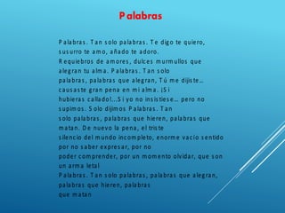 Palabras
P alabras . T an s olo palabras . T e digo te quiero,
s us urro te am o, añado te adoro.
R equiebros de am ores , dulces m urm ullos que
alegran tu alm a. P alabras . T an s olo
palabras , palabras que alegran, T ú m e dijis te…
caus as te gran pena en m i alm a. ¡S i
hubieras callado!...S i yo no ins is ties e… pero no
s upim os . S olo dijim os P alabras . T an
s olo palabras , palabras que hieren, palabras que
m atan. D e nuevo la pena, el tris te
s ilencio del m undo incom pleto, enorm e vacío s entido
por no s aber expres ar, por no
poder com prender, por un m om ento olvidar, que s on
un arm a letal
P alabras . T an s olo palabras , palabras que alegran,
palabras que hieren, palabras
que m atan
 