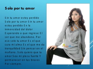 Solo por tu amor
S in tu a m or e s toy pe rdido
S olo por tu a m or S in tu a m or
e s toy pe rdido E n la
inm e ns ida d de l dolor
E s pe ra ndo a que re g re s e E l
s e r que m e a ba ndono. P or
e s o s olo tu a m or E s e l que
c ura m i a lm a E s e l que m e da
tra nquilida d S in pe ns a r e n e l
m a ña na . S olo quie ro que tu
a m or S e a m i pla z a fue rte Y
pe rm a ne c e r e n tus bra z os
P or s ie m pre .
 