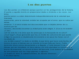 L os dos puntos
L os dos puntos s e e nfa da ron porque que ría n s e r los prota g onis ta s de la his toria .
E l punto y s e g uido ins is tía e n proporc iona r duda s o m is te rios a la s c os a s . L a s
le tra s
que ría n pone r s u orde n de te rm ina do inde pe ndie nte m e nte de la volunta d que
inte nta ba
e x pre s a rla s , pe ro la volunta d, e s ta ba ta n oc upa da por e l a m or, que no s a bía por
dónde
e m pe z a r. Y e l a m or e s ta ba ta n de s c ons ola do que s e de ja ba jirone s de s u
e s e nc ia por los
rinc one s , de s e a ndo e nc ontra r s u m ita d pa ra e s ta r a le g re . Y ¡E s e e s m i e s ta do!
¿ C óm o
s a lir de e s te lío s i lo únic o que m e pre oc upa e s la bús que da de m i a m or?
¿ Q ué ha g o? ¿ H uyo ig nora ndo que ha y un m e dio de c om unic a c ión que pue de
m itig a r la a us e nc ia o s im ple m e nte m e e nc ie rro a ve r pa s a r la s hora s c on e l
re s ulta do de
una te rrible e s pe ra ? L a duda e s te rrible , lo que te nía que ha c e r e s ta he c ho, no
m e re c e la pe na e l tie m po que s e invie rte e n lo que fa lta por ha c e r. P odía
dorm irm e a hora m is m o de s pe rta ndo a tu lle g a da . ¿ T a nto tie m po? E s te , e l
tie m po, por ta n inm e dia to, s e ha c e e te rno y e n e s ta e te rnida d s e c a ns a rá n m is
bra z os de e s pe ra rte , s e s e c a rá m i boc a de bus c a rte . S e rá dudos a la pos ibilida d
de una g a lopa da que nos ha g a g ig a nte s o pig m e os .
L a e s pe ra e s dura , la s ole da d e norm e , los de s e os inm e ns os …
Y m i a m or e te rno…
 