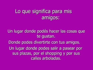 Lo que significa para mis  amigos: Un lugar donde podés hacer las cosas que te gustan. Donde podes divertirte con tus amigos. Un lugar donde podes salir a pasear por sus plazas, por el shopping y por sus calles arboladas. 