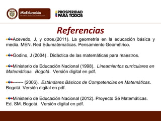 Acevedo, J, y otros.(2011). La geometría en la educación básica y
media. MEN. Red Edumatematicas. Pensamiento Geométrico.
Godino, J (2004) . Didáctica de las matemáticas para maestros.
Ministerio de Educación Nacional (1998). Lineamientos curriculares en
Matemáticas. Bogotá. Versión digital en pdf.
------- (2006). Estándares Básicos de Competencias en Matemáticas.
Bogotá. Versión digital en pdf.
Ministerio de Educación Nacional (2012). Proyecto Sé Matemáticas.
Ed. SM. Bogotá. Versión digital en pdf.
Referencias
 