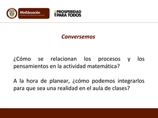 Conversemos
¿Cómo se relacionan los procesos y los
pensamientos en la actividad matemática?
A la hora de planear, ¿cómo podemos integrarlos
para que sea una realidad en el aula de clases?
 